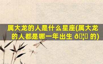 属大龙的人是什么星座(属大龙的人都是哪一年出生 🦟 的)